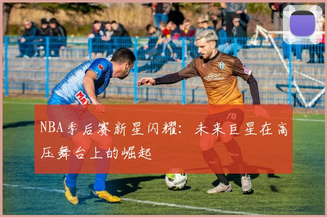 NBA季后赛新星闪耀：未来巨星在高压舞台上的崛起