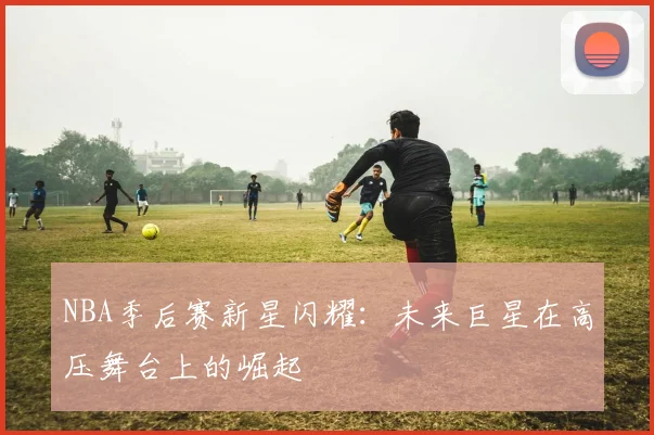 NBA季后赛新星闪耀：未来巨星在高压舞台上的崛起